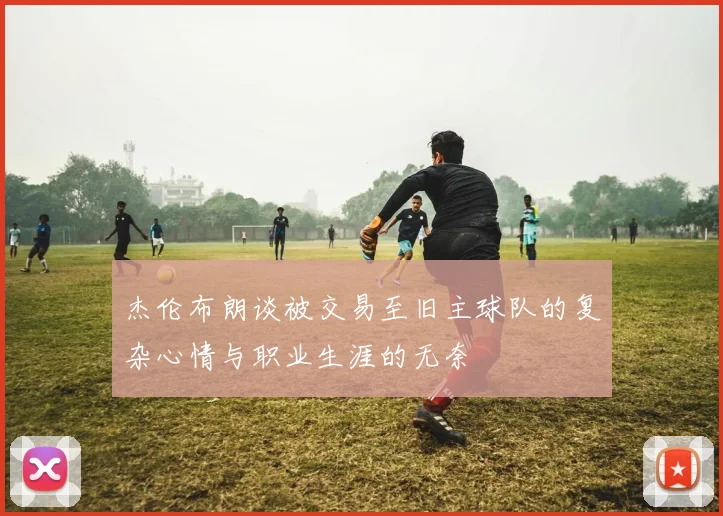 杰伦布朗谈被交易至旧主球队的复杂心情与职业生涯的无奈